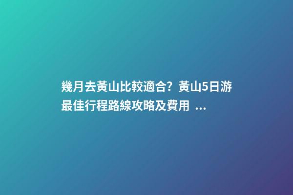 幾月去黃山比較適合？黃山5日游最佳行程路線攻略及費用，看完不后悔